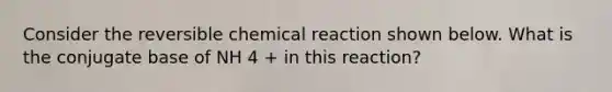 Consider the reversible chemical reaction shown below. What is the conjugate base of NH 4 + in this reaction?