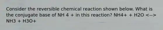 Consider the reversible chemical reaction shown below. What is the conjugate base of NH 4 + in this reaction? NH4+ + H2O NH3 + H3O+