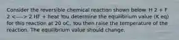 Consider the reversible chemical reaction shown below. H 2 + F 2 2 HF + heat You determine the equilibrium value (K eq) for this reaction at 20 oC. You then raise the temperature of the reaction. The equilibrium value should change.