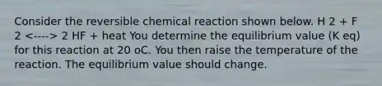 Consider the reversible chemical reaction shown below. H 2 + F 2 2 HF + heat You determine the equilibrium value (K eq) for this reaction at 20 oC. You then raise the temperature of the reaction. The equilibrium value should change.