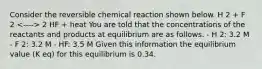 Consider the reversible chemical reaction shown below. H 2 + F 2 2 HF + heat You are told that the concentrations of the reactants and products at equilibrium are as follows. - H 2: 3.2 M - F 2: 3.2 M - HF: 3.5 M Given this information the equilibrium value (K eq) for this equilibrium is 0.34.