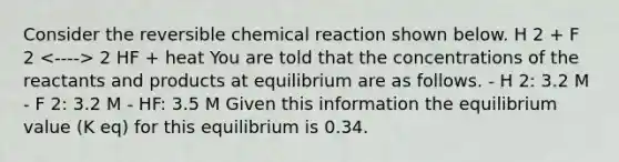 Consider the reversible chemical reaction shown below. H 2 + F 2 2 HF + heat You are told that the concentrations of the reactants and products at equilibrium are as follows. - H 2: 3.2 M - F 2: 3.2 M - HF: 3.5 M Given this information the equilibrium value (K eq) for this equilibrium is 0.34.