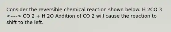 Consider the reversible chemical reaction shown below. H 2CO 3 CO 2 + H 2O Addition of CO 2 will cause the reaction to shift to the left.