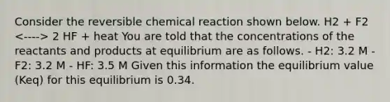 Consider the reversible chemical reaction shown below. H2 + F2 2 HF + heat You are told that the concentrations of the reactants and products at equilibrium are as follows. - H2: 3.2 M - F2: 3.2 M - HF: 3.5 M Given this information the equilibrium value (Keq) for this equilibrium is 0.34.