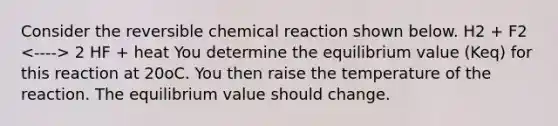 Consider the reversible chemical reaction shown below. H2 + F2 2 HF + heat You determine the equilibrium value (Keq) for this reaction at 20oC. You then raise the temperature of the reaction. The equilibrium value should change.