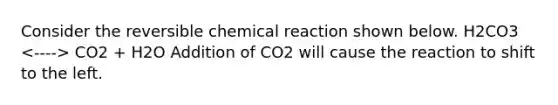 Consider the reversible chemical reaction shown below. H2CO3 CO2 + H2O Addition of CO2 will cause the reaction to shift to the left.