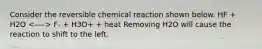 Consider the reversible chemical reaction shown below. HF + H2O F- + H3O+ + heat Removing H2O will cause the reaction to shift to the left.