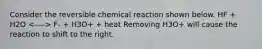 Consider the reversible chemical reaction shown below. HF + H2O F- + H3O+ + heat Removing H3O+ will cause the reaction to shift to the right.