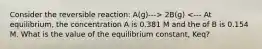 Consider the reversible reaction: A(g)---> 2B(g) <--- At equilibrium, the concentration A is 0.381 M and the of B is 0.154 M. What is the value of the equilibrium constant, Keq?