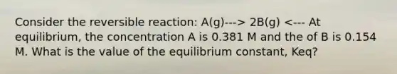 Consider the reversible reaction: A(g)---> 2B(g) <--- At equilibrium, the concentration A is 0.381 M and the of B is 0.154 M. What is the value of the equilibrium constant, Keq?