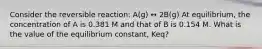 Consider the reversible reaction: A(g) ↔ 2B(g) At equilibrium, the concentration of A is 0.381 M and that of B is 0.154 M. What is the value of the equilibrium constant, Keq?