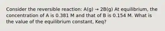 Consider the reversible reaction: A(g) → 2B(g) At equilibrium, the concentration of A is 0.381 M and that of B is 0.154 M. What is the value of the equilibrium constant, Keq?