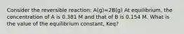 Consider the reversible reaction: A(g)=2B(g) At equilibrium, the concentration of A is 0.381 M and that of B is 0.154 M. What is the value of the equilibrium constant, Keq?