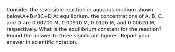 Consider the reversible reaction in aqueous medium shown below.A+B⇌3C+D At equilibrium, the concentrations of A, B, C, and D are 0.00700 M, 0.00910 M, 0.0126 M, and 0.00620 M, respectively. What is the equilibrium constant for the reaction? Round the answer to three <a href='https://www.questionai.com/knowledge/kFFoNy5xk3-significant-figures' class='anchor-knowledge'>significant figures</a>. Report your answer in <a href='https://www.questionai.com/knowledge/kiQSMgChcx-scientific-notation' class='anchor-knowledge'>scientific notation</a>.