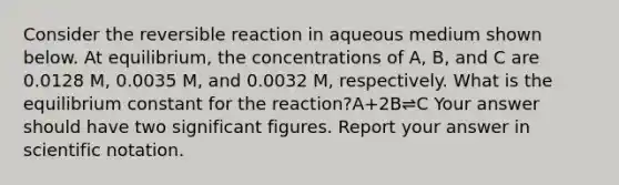 Consider the reversible reaction in aqueous medium shown below. At equilibrium, the concentrations of A, B, and C are 0.0128 M, 0.0035 M, and 0.0032 M, respectively. What is the equilibrium constant for the reaction?A+2B⇌C Your answer should have two significant figures. Report your answer in scientific notation.