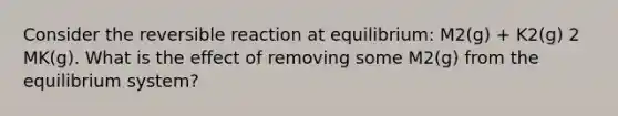 Consider the reversible reaction at equilibrium: M2(g) + K2(g) 2 MK(g). What is the effect of removing some M2(g) from the equilibrium system?