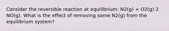 Consider the reversible reaction at equilibrium: N2(g) + O2(g) 2 NO(g). What is the effect of removing some N2(g) from the equilibrium system?