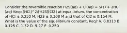 Consider the reversible reaction H2S(aq) + Cl(aq) = S(s) + 2HCl (aq) Keq=[HCl]^2/[H2S][Cl2] at equalibrium, the concentration of HCl is 0.250 M, H2S is 0.308 M and that of Cl2 is 0.154 M. What is the value of the equalibrium constant, Keq? A. 0.0313 B. 0.125 C. 1.32 D. 5.27 E. 0.250