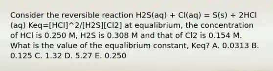 Consider the reversible reaction H2S(aq) + Cl(aq) = S(s) + 2HCl (aq) Keq=[HCl]^2/[H2S][Cl2] at equalibrium, the concentration of HCl is 0.250 M, H2S is 0.308 M and that of Cl2 is 0.154 M. What is the value of the equalibrium constant, Keq? A. 0.0313 B. 0.125 C. 1.32 D. 5.27 E. 0.250