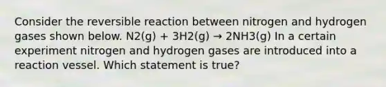 Consider the reversible reaction between nitrogen and hydrogen gases shown below. N2(g) + 3H2(g) → 2NH3(g) In a certain experiment nitrogen and hydrogen gases are introduced into a reaction vessel. Which statement is true?