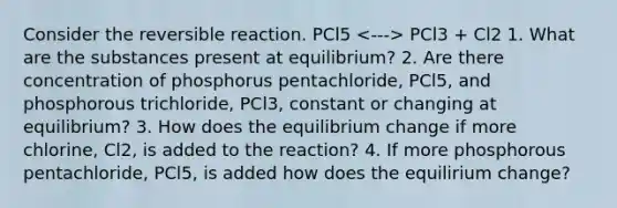 Consider the reversible reaction. PCl5 PCl3 + Cl2 1. What are the substances present at equilibrium? 2. Are there concentration of phosphorus pentachloride, PCl5, and phosphorous trichloride, PCl3, constant or changing at equilibrium? 3. How does the equilibrium change if more chlorine, Cl2, is added to the reaction? 4. If more phosphorous pentachloride, PCl5, is added how does the equilirium change?