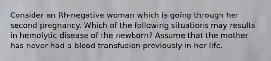 Consider an Rh-negative woman which is going through her second pregnancy. Which of the following situations may results in hemolytic disease of the newborn? Assume that the mother has never had a blood transfusion previously in her life.