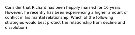 Consider that Richard has been happily married for 10 years. However, he recently has been experiencing a higher amount of conflict in his marital relationship. Which of the following strategies would best protect the relationship from decline and dissolution?