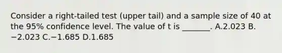 Consider a right-tailed test (upper tail) and a sample size of 40 at the 95% confidence level. The value of t is _______. A.2.023 B.−2.023 C.−1.685 D.1.685