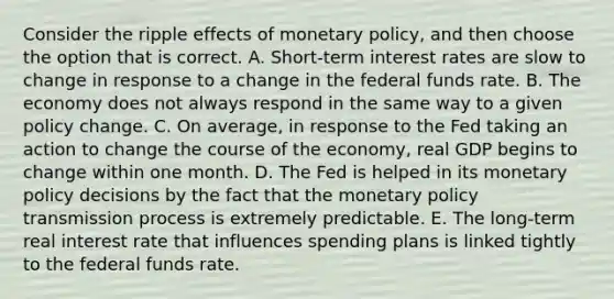 Consider the ripple effects of monetary​ policy, and then choose the option that is correct. A. ​Short-term interest rates are slow to change in response to a change in the federal funds rate. B. The economy does not always respond in the same way to a given policy change. C. On​ average, in response to the Fed taking an action to change the course of the​ economy, real GDP begins to change within one month. D. The Fed is helped in its monetary policy decisions by the fact that the monetary policy transmission process is extremely predictable. E. The​ long-term real interest rate that influences spending plans is linked tightly to the federal funds rate.