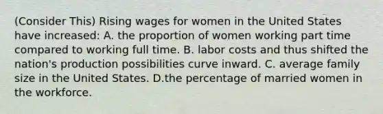 (Consider This) Rising wages for women in the United States have increased: A. the proportion of women working part time compared to working full time. B. labor costs and thus shifted the nation's production possibilities curve inward. C. average family size in the United States. D.the percentage of married women in the workforce.