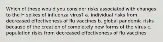 Which of these would you consider risks associated with changes to the H spikes of influenza virus? a. individual risks from decreased effectiveness of flu vaccines b. global pandemic risks because of the creation of completely new forms of the virus c. population risks from decreased effectiveness of flu vaccines