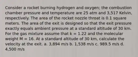 Consider a rocket burning hydrogen and oxygen; the combustion chamber pressure and temperature are 25 atm and 3,517 Kelvin, respectively. The area of the rocket nozzle throat is 0.1 square meters. The area of the exit is designed so that the exit pressure exactly equals ambient pressure at a standard altitude of 30 km. For the gas mixture assume that k = 1.22 and the molecular weight M = 16. At a standard altitude of 30 km, calculate the velocity at the exit. a. 3,894 m/s b. 1,538 m/s c. 989.5 m/s d. 4,500 m/s