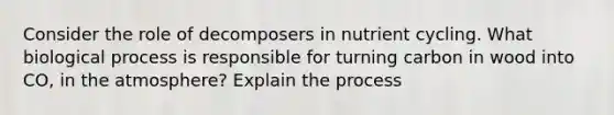 Consider the role of decomposers in nutrient cycling. What biological process is responsible for turning carbon in wood into CO, in the atmosphere? Explain the process