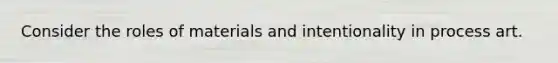 Consider the roles of materials and intentionality in process art.