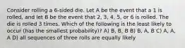 Consider rolling a 6-sided die. Let A be the event that a 1 is rolled, and let B be the event that 2, 3, 4, 5, or 6 is rolled. The die is rolled 3 times. Which of the following is the least likely to occur (has the smallest probability)? A) B, B, B B) B, A, B C) A, A, A D) all sequences of three rolls are equally likely