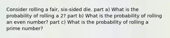 Consider rolling a fair, six-sided die. part a) What is the probability of rolling a 2? part b) What is the probability of rolling an <a href='https://www.questionai.com/knowledge/ki4hctpp5V-even-number' class='anchor-knowledge'>even number</a>? part c) What is the probability of rolling a <a href='https://www.questionai.com/knowledge/kQhBxUUGw9-prime-number' class='anchor-knowledge'>prime number</a>?