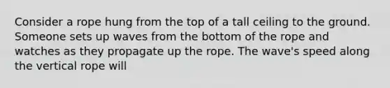 Consider a rope hung from the top of a tall ceiling to the ground. Someone sets up waves from the bottom of the rope and watches as they propagate up the rope. The wave's speed along the vertical rope will