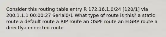 Consider this routing table entry R 172.16.1.0/24 [120/1] via 200.1.1.1 00:00:27 Serial0/1 What type of route is this? a static route a default route a RIP route an OSPF route an EIGRP route a directly-connected route