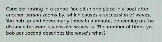 Consider rowing in a canoe. You sit in one place in a boat after another person zooms by, which causes a succession of waves. You bob up and down many times in a minute, depending on the distance between successive waves. a. The number of times you bob per second describes the wave's what?