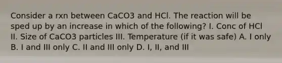 Consider a rxn between CaCO3 and HCl. The reaction will be sped up by an increase in which of the following? I. Conc of HCl II. Size of CaCO3 particles III. Temperature (if it was safe) A. I only B. I and III only C. II and III only D. I, II, and III