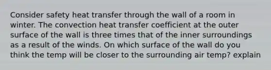 Consider safety heat transfer through the wall of a room in winter. The convection heat transfer coefficient at the outer surface of the wall is three times that of the inner surroundings as a result of the winds. On which surface of the wall do you think the temp will be closer to the surrounding air temp? explain