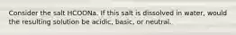 Consider the salt HCOONa. If this salt is dissolved in water, would the resulting solution be acidic, basic, or neutral.