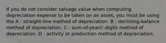 If you do not consider salvage value when computing depreciation expense to be taken on an asset, you must be using the A : straight-line method of depreciation. B : declining-balance method of depreciation. C : sum-of-years'-digits method of depreciation. D : activity or production method of depreciation.