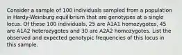 Consider a sample of 100 individuals sampled from a population in Hardy-Weinburg equilibrium that are genotypes at a single locus. Of these 100 individuals, 25 are A1A1 homozygotes, 45 are A1A2 heterozygotes and 30 are A2A2 homozygotes. List the observed and expected genotypic frequencies of this locus in this sample.