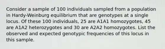 Consider a sample of 100 individuals sampled from a population in Hardy-Weinburg equilibrium that are genotypes at a single locus. Of these 100 individuals, 25 are A1A1 homozygotes, 45 are A1A2 heterozygotes and 30 are A2A2 homozygotes. List the observed and expected genotypic frequencies of this locus in this sample.