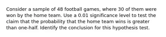 Consider a sample of 48 football​ games, where 30 of them were won by the home team. Use a 0.01 significance level to test the claim that the probability that the home team wins is greater than​ one-half. Identify the conclusion for this hypothesis test.