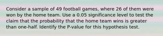 Consider a sample of 49 football​ games, where 26 of them were won by the home team. Use a 0.05 significance level to test the claim that the probability that the home team wins is greater than​ one-half. Identify the P-value for this hypothesis test.