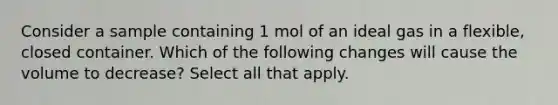 Consider a sample containing 1 mol of an ideal gas in a flexible, closed container. Which of the following changes will cause the volume to decrease? Select all that apply.