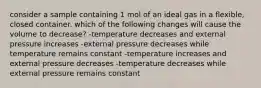 consider a sample containing 1 mol of an ideal gas in a flexible, closed container. which of the following changes will cause the volume to decrease? -temperature decreases and external pressure increases -external pressure decreases while temperature remains constant -temperature increases and external pressure decreases -temperature decreases while external pressure remains constant