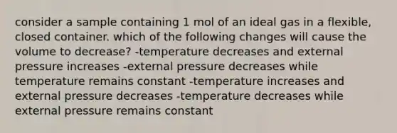 consider a sample containing 1 mol of an ideal gas in a flexible, closed container. which of the following changes will cause the volume to decrease? -temperature decreases and external pressure increases -external pressure decreases while temperature remains constant -temperature increases and external pressure decreases -temperature decreases while external pressure remains constant